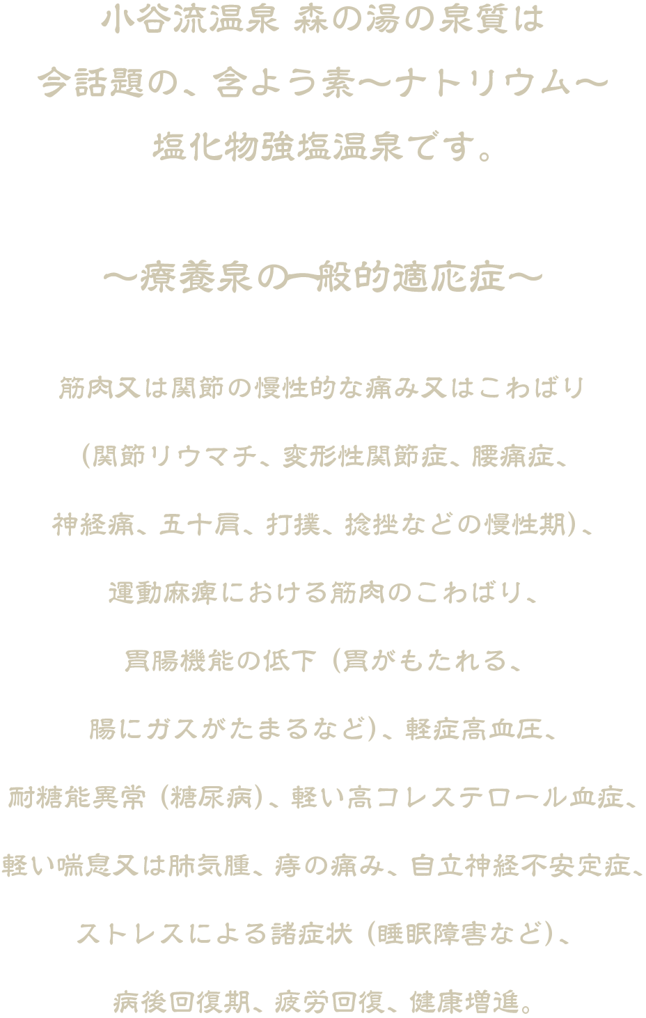小谷流温泉 森の湯の泉質は今話題の、 含よう素〜ナトリウム〜塩化物強塩温泉です。
〜療養泉の一般的適応症〜
筋肉又は関節の慢性的な痛み又はこわばり（関節リウマチ、 変形性関節症、 腰痛症、神経痛、 五十肩、 打撲、 捻挫などの慢性期）、運動麻痺における筋肉のこわばり、胃腸機能の低下 （胃がもたれる、腸にガスがたまるなど）、 軽症高血圧、耐糖能異常 （糖尿病）、 軽い高コレステロール血症、軽い喘息又は肺気腫、 痔の痛み、 自立神経不安定症、ストレスによる諸症状 （睡眠障害など）、病後回復期、 疲労回復、 健康増進。