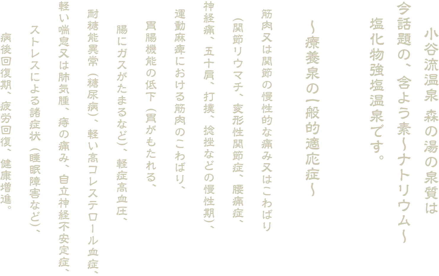 小谷流温泉 森の湯の泉質は今話題の、 含よう素〜ナトリウム〜塩化物強塩温泉です。
〜療養泉の一般的適応症〜
筋肉又は関節の慢性的な痛み又はこわばり（関節リウマチ、 変形性関節症、 腰痛症、神経痛、 五十肩、 打撲、 捻挫などの慢性期）、運動麻痺における筋肉のこわばり、胃腸機能の低下 （胃がもたれる、腸にガスがたまるなど）、 軽症高血圧、耐糖能異常 （糖尿病）、 軽い高コレステロール血症、軽い喘息又は肺気腫、 痔の痛み、 自立神経不安定症、ストレスによる諸症状 （睡眠障害など）、病後回復期、 疲労回復、 健康増進。